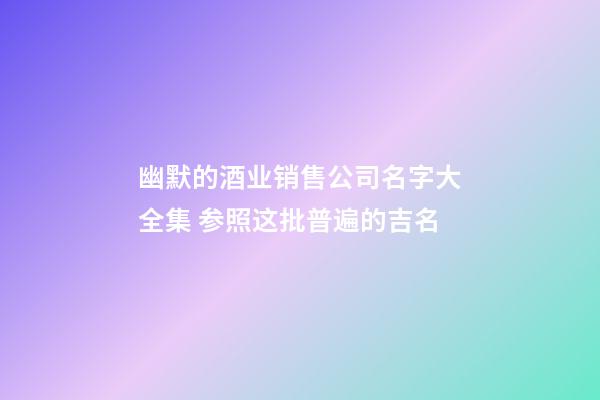 幽默的酒业销售公司名字大全集 参照这批普遍的吉名